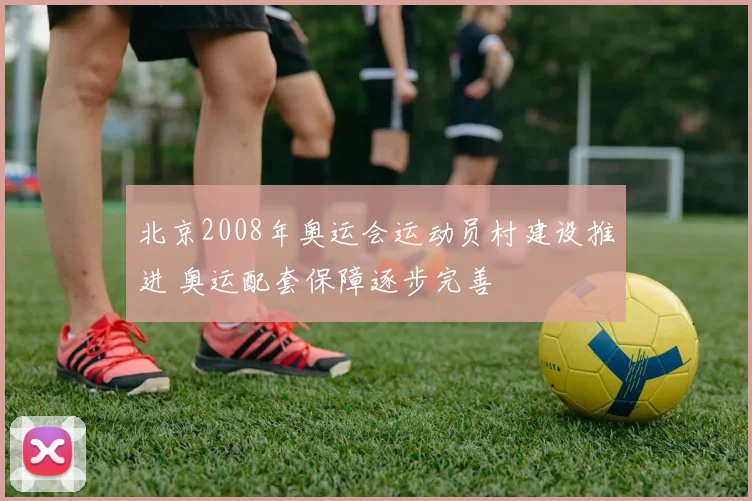 北京2008年奥运会运动员村建设推进 奥运配套保障逐步完善