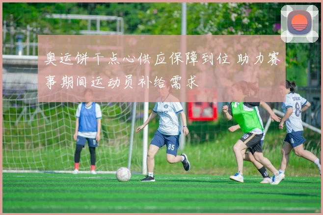 奥运饼干点心供应保障到位 助力赛事期间运动员补给需求
