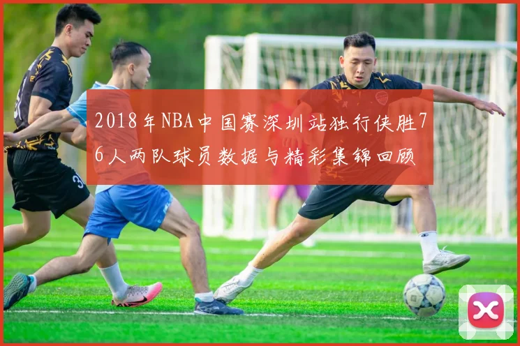 2018年NBA中国赛深圳站独行侠胜76人两队球员数据与精彩集锦回顾