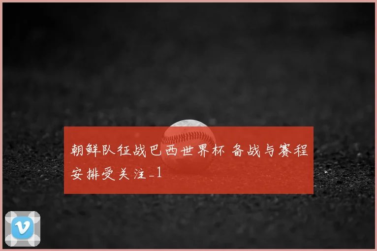 朝鲜队征战巴西世界杯 备战与赛程安排受关注_1