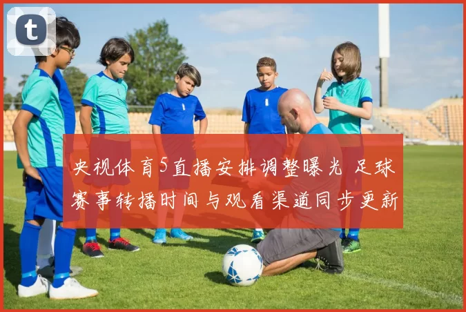 央视体育5直播安排调整曝光 足球赛事转播时间与观看渠道同步更新