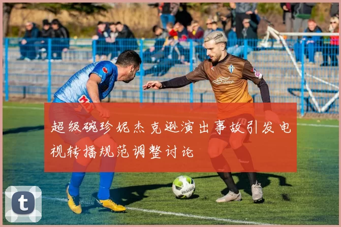 超级碗珍妮杰克逊演出事故引发电视转播规范调整讨论